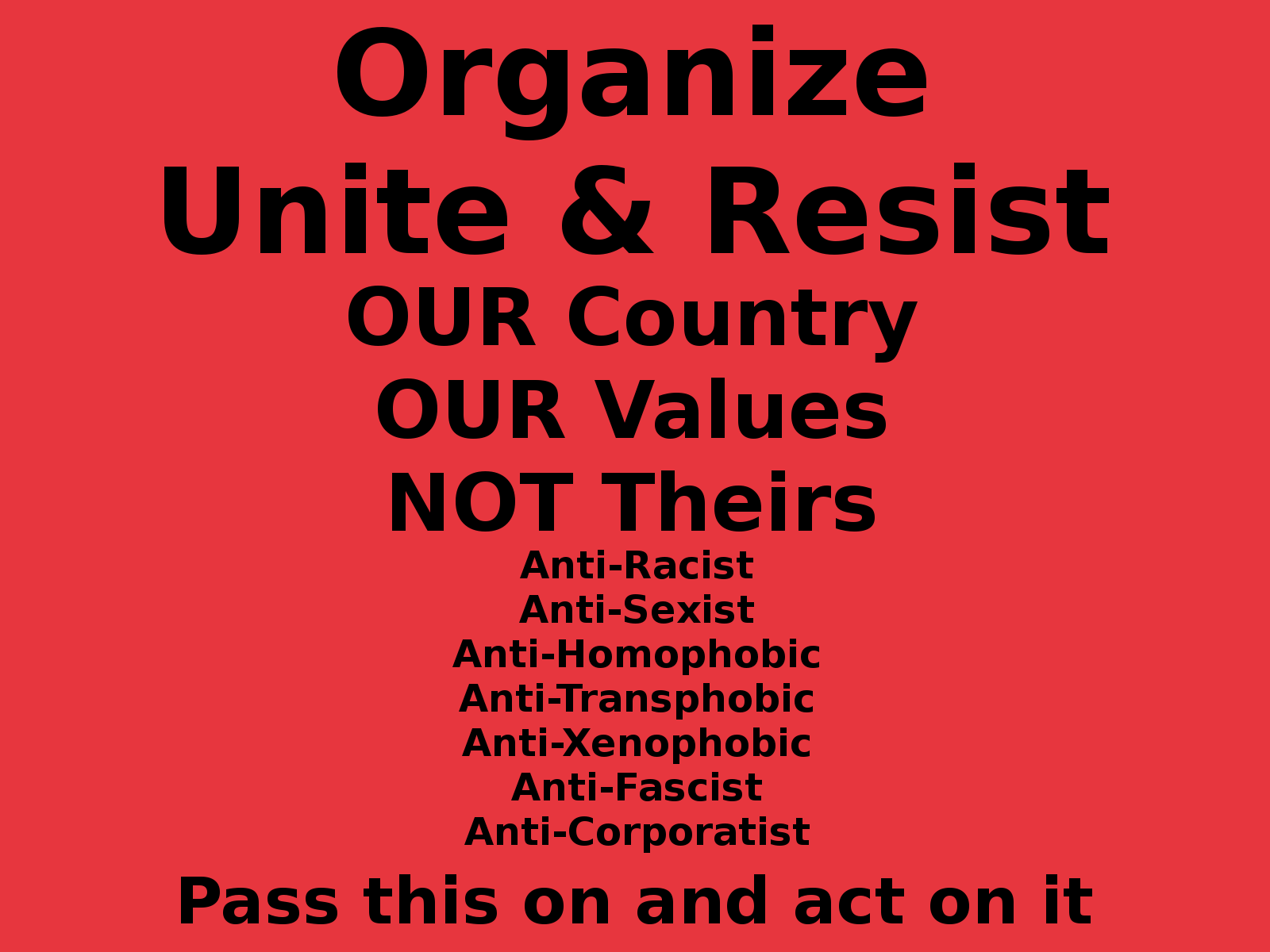 Organize Unite Resist  OUR Country OUR Values NOT Theirs Anti-Racist Anti-Sexist Anti-Homophobic Anti-Transphobic Anti-Xenophobic Anti-Fascist Anti-Corporatist  Pass this on and act on it